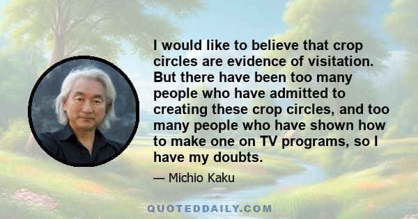 I would like to believe that crop circles are evidence of visitation. But there have been too many people who have admitted to creating these crop circles, and too many people who have shown how to make one on TV