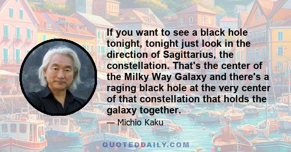 If you want to see a black hole tonight, tonight just look in the direction of Sagittarius, the constellation. That's the center of the Milky Way Galaxy and there's a raging black hole at the very center of that