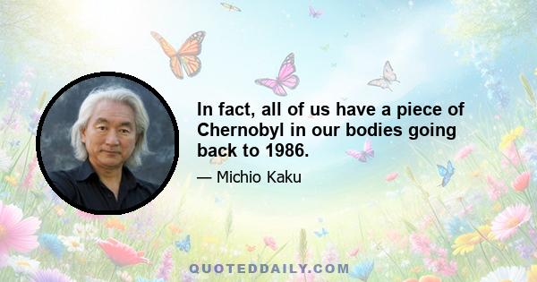 In fact, all of us have a piece of Chernobyl in our bodies going back to 1986.