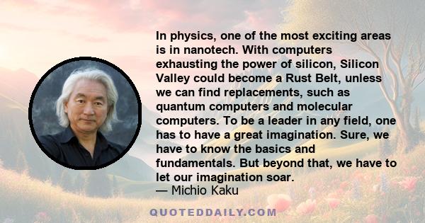 In physics, one of the most exciting areas is in nanotech. With computers exhausting the power of silicon, Silicon Valley could become a Rust Belt, unless we can find replacements, such as quantum computers and