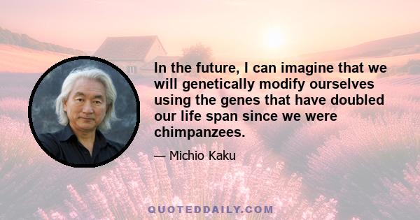 In the future, I can imagine that we will genetically modify ourselves using the genes that have doubled our life span since we were chimpanzees.