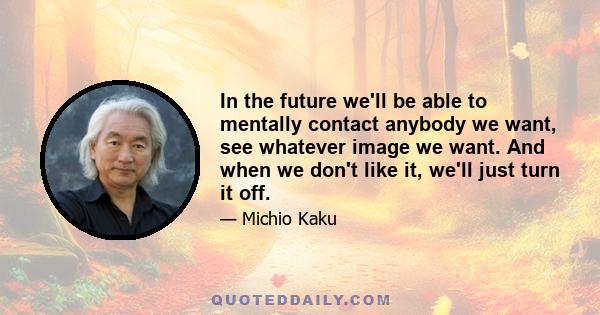 In the future we'll be able to mentally contact anybody we want, see whatever image we want. And when we don't like it, we'll just turn it off.