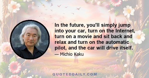 In the future, you'll simply jump into your car, turn on the Internet, turn on a movie and sit back and relax and turn on the automatic pilot, and the car will drive itself.