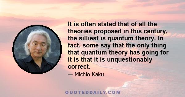 It is often stated that of all the theories proposed in this century, the silliest is quantum theory. In fact, some say that the only thing that quantum theory has going for it is that it is unquestionably correct.