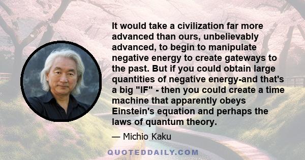 It would take a civilization far more advanced than ours, unbelievably advanced, to begin to manipulate negative energy to create gateways to the past. But if you could obtain large quantities of negative energy-and