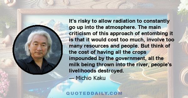 It's risky to allow radiation to constantly go up into the atmosphere. The main criticism of this approach of entombing it is that it would cost too much, involve too many resources and people. But think of the cost of