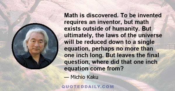 Math is discovered. To be invented requires an inventor, but math exists outside of humanity. But ultimately, the laws of the universe will be reduced down to a single equation, perhaps no more than one inch long. But