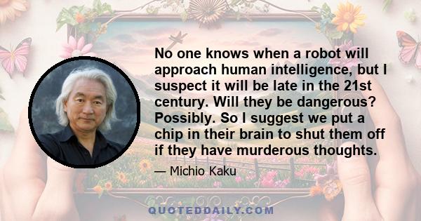 No one knows when a robot will approach human intelligence, but I suspect it will be late in the 21st century. Will they be dangerous? Possibly. So I suggest we put a chip in their brain to shut them off if they have