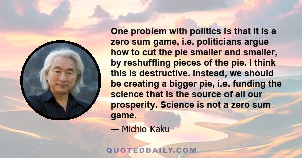 One problem with politics is that it is a zero sum game, i.e. politicians argue how to cut the pie smaller and smaller, by reshuffling pieces of the pie. I think this is destructive. Instead, we should be creating a