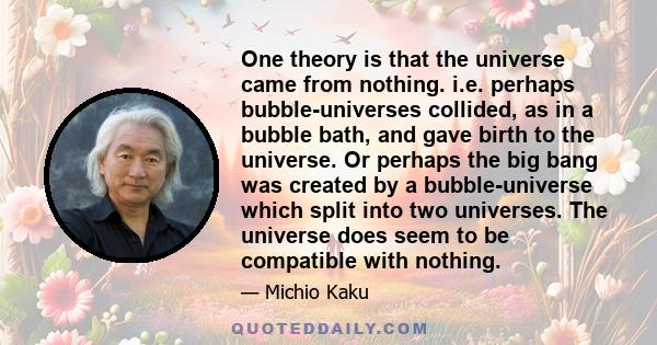 One theory is that the universe came from nothing. i.e. perhaps bubble-universes collided, as in a bubble bath, and gave birth to the universe. Or perhaps the big bang was created by a bubble-universe which split into