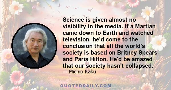 Science is given almost no visibility in the media. If a Martian came down to Earth and watched television, he'd come to the conclusion that all the world's society is based on Britney Spears and Paris Hilton. He'd be