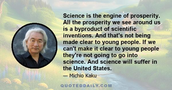 Science is the engine of prosperity. All the prosperity we see around us is a byproduct of scientific inventions. And that's not being made clear to young people. If we can't make it clear to young people they're not