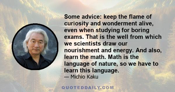 Some advice: keep the flame of curiosity and wonderment alive, even when studying for boring exams. That is the well from which we scientists draw our nourishment and energy. And also, learn the math. Math is the