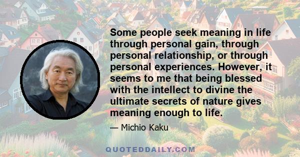 Some people seek meaning in life through personal gain, through personal relationship, or through personal experiences. However, it seems to me that being blessed with the intellect to divine the ultimate secrets of