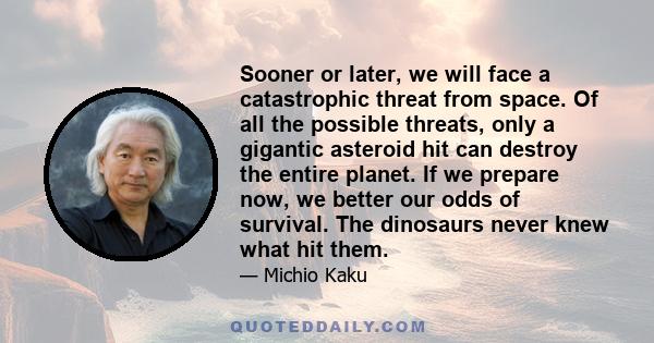 Sooner or later, we will face a catastrophic threat from space. Of all the possible threats, only a gigantic asteroid hit can destroy the entire planet. If we prepare now, we better our odds of survival. The dinosaurs