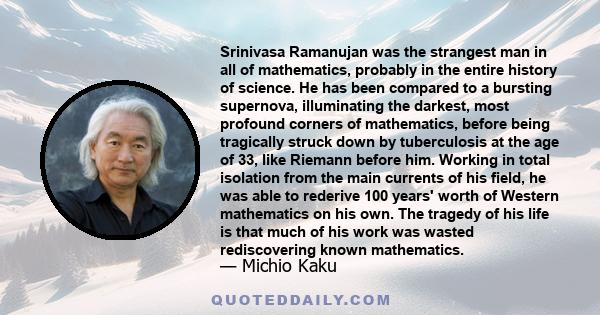 Srinivasa Ramanujan was the strangest man in all of mathematics, probably in the entire history of science. He has been compared to a bursting supernova, illuminating the darkest, most profound corners of mathematics,