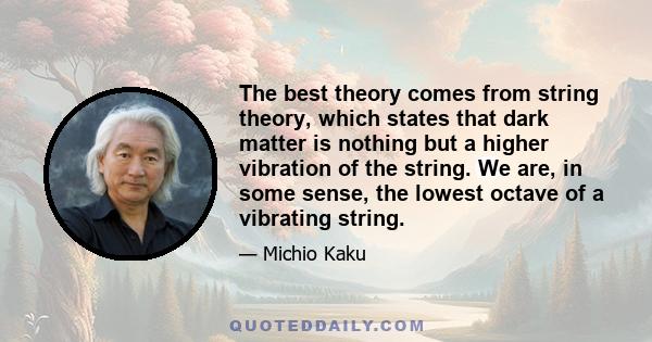 The best theory comes from string theory, which states that dark matter is nothing but a higher vibration of the string. We are, in some sense, the lowest octave of a vibrating string.