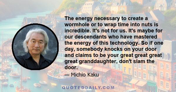 The energy necessary to create a wormhole or to wrap time into nuts is incredible. It's not for us. It's maybe for our descendants who have mastered the energy of this technology. So if one day, somebody knocks on your