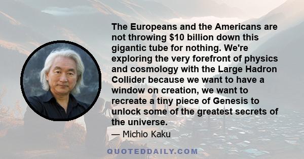 The Europeans and the Americans are not throwing $10 billion down this gigantic tube for nothing. We're exploring the very forefront of physics and cosmology with the Large Hadron Collider because we want to have a