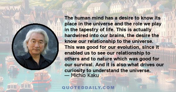 The human mind has a desire to know its place in the universe and the role we play in the tapestry of life. This is actually hardwired into our brains, the desire the know our relationship to the universe. This was good 