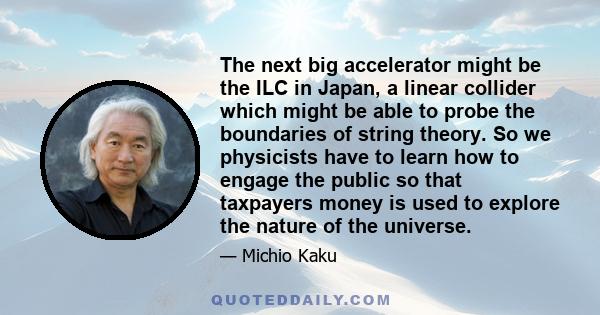 The next big accelerator might be the ILC in Japan, a linear collider which might be able to probe the boundaries of string theory. So we physicists have to learn how to engage the public so that taxpayers money is used 