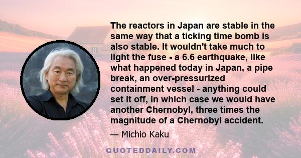 The reactors in Japan are stable in the same way that a ticking time bomb is also stable. It wouldn't take much to light the fuse - a 6.6 earthquake, like what happened today in Japan, a pipe break, an over-pressurized