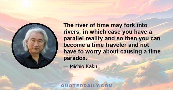 The river of time may fork into rivers, in which case you have a parallel reality and so then you can become a time traveler and not have to worry about causing a time paradox.