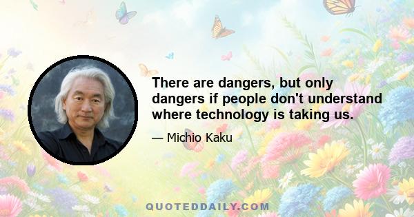 There are dangers, but only dangers if people don't understand where technology is taking us.