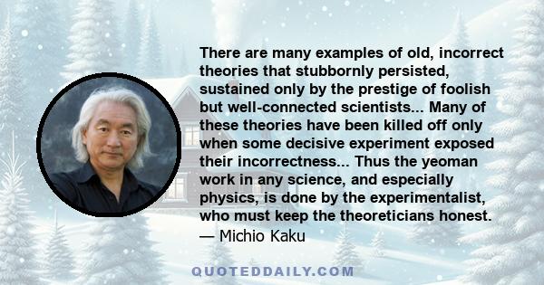 There are many examples of old, incorrect theories that stubbornly persisted, sustained only by the prestige of foolish but well-connected scientists... Many of these theories have been killed off only when some