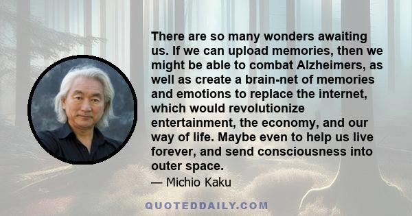 There are so many wonders awaiting us. If we can upload memories, then we might be able to combat Alzheimers, as well as create a brain-net of memories and emotions to replace the internet, which would revolutionize