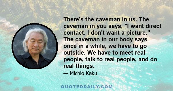 There's the caveman in us. The caveman in you says, I want direct contact. I don't want a picture. The caveman in our body says once in a while, we have to go outside. We have to meet real people, talk to real people,