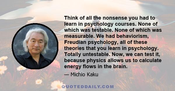 Think of all the nonsense you had to learn in psychology courses. None of which was testable. None of which was measurable. We had behaviorism, Freudian psychology, all of these theories that you learn in psychology.