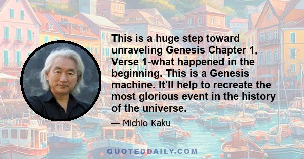 This is a huge step toward unraveling Genesis Chapter 1, Verse 1-what happened in the beginning. This is a Genesis machine. It'll help to recreate the most glorious event in the history of the universe.