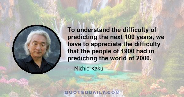 To understand the difficulty of predicting the next 100 years, we have to appreciate the difficulty that the people of 1900 had in predicting the world of 2000.