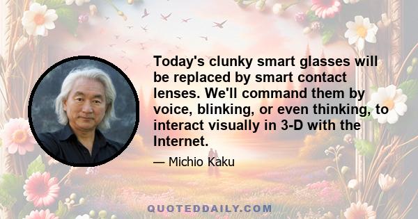 Today's clunky smart glasses will be replaced by smart contact lenses. We'll command them by voice, blinking, or even thinking, to interact visually in 3-D with the Internet.