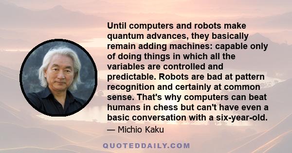 Until computers and robots make quantum advances, they basically remain adding machines: capable only of doing things in which all the variables are controlled and predictable. Robots are bad at pattern recognition and