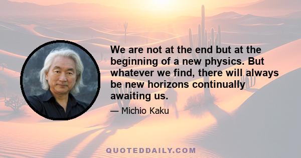 We are not at the end but at the beginning of a new physics. But whatever we find, there will always be new horizons continually awaiting us.