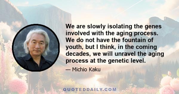 We are slowly isolating the genes involved with the aging process. We do not have the fountain of youth, but I think, in the coming decades, we will unravel the aging process at the genetic level.