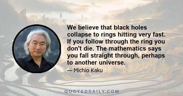 We believe that black holes collapse to rings hitting very fast. If you follow through the ring you don't die. The mathematics says you fall straight through, perhaps to another universe.