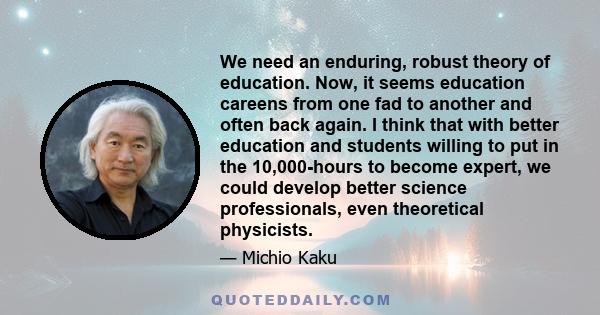 We need an enduring, robust theory of education. Now, it seems education careens from one fad to another and often back again. I think that with better education and students willing to put in the 10,000-hours to become 