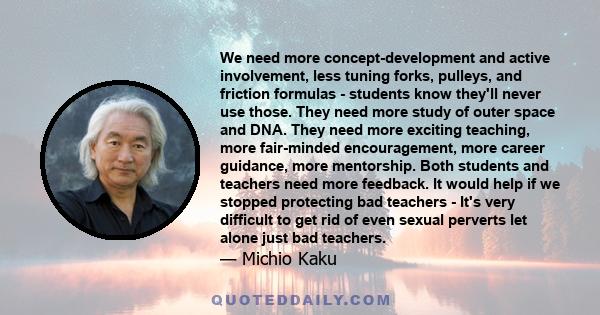 We need more concept-development and active involvement, less tuning forks, pulleys, and friction formulas - students know they'll never use those. They need more study of outer space and DNA. They need more exciting