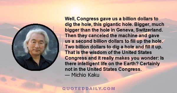 Well, Congress gave us a billion dollars to dig the hole, this gigantic hole. Bigger, much bigger than the hole in Geneva, Switzerland. Then they canceled the machine and gave us a second billion dollars to fill up the