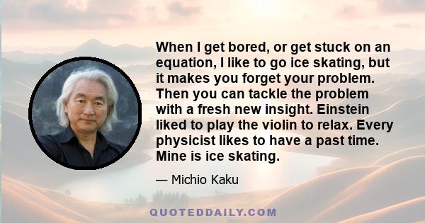 When I get bored, or get stuck on an equation, I like to go ice skating, but it makes you forget your problem. Then you can tackle the problem with a fresh new insight. Einstein liked to play the violin to relax. Every