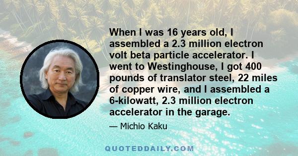 When I was 16 years old, I assembled a 2.3 million electron volt beta particle accelerator. I went to Westinghouse, I got 400 pounds of translator steel, 22 miles of copper wire, and I assembled a 6-kilowatt, 2.3