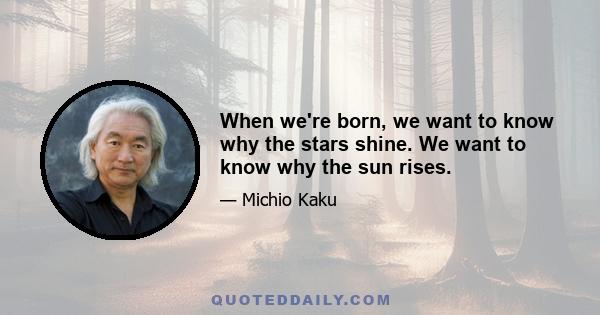 When we're born, we want to know why the stars shine. We want to know why the sun rises.