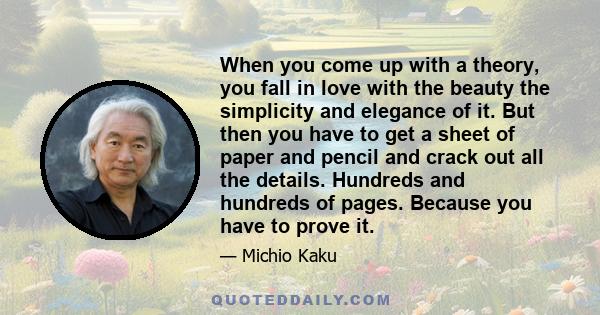 When you come up with a theory, you fall in love with the beauty the simplicity and elegance of it. But then you have to get a sheet of paper and pencil and crack out all the details. Hundreds and hundreds of pages.