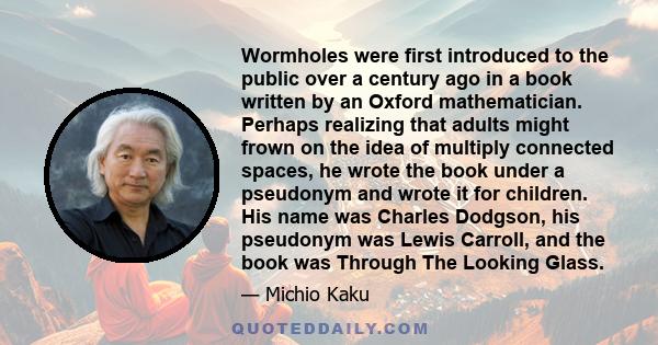 Wormholes were first introduced to the public over a century ago in a book written by an Oxford mathematician. Perhaps realizing that adults might frown on the idea of multiply connected spaces, he wrote the book under