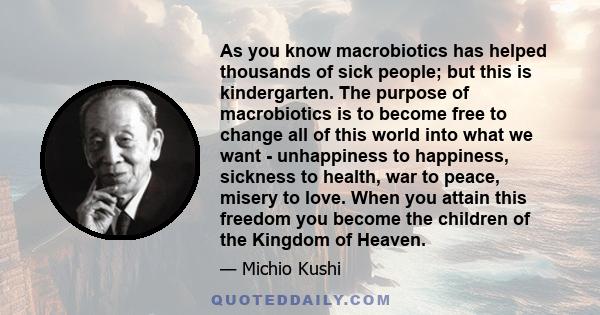 As you know macrobiotics has helped thousands of sick people; but this is kindergarten. The purpose of macrobiotics is to become free to change all of this world into what we want - unhappiness to happiness, sickness to 