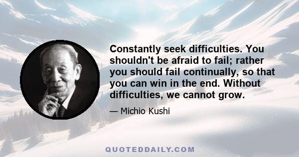 Constantly seek difficulties. You shouldn't be afraid to fail; rather you should fail continually, so that you can win in the end. Without difficulties, we cannot grow.