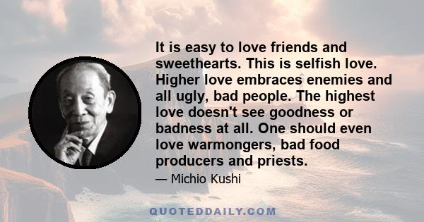 It is easy to love friends and sweethearts. This is selfish love. Higher love embraces enemies and all ugly, bad people. The highest love doesn't see goodness or badness at all. One should even love warmongers, bad food 